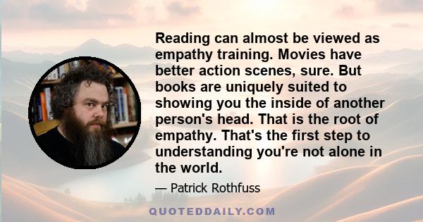 Reading can almost be viewed as empathy training. Movies have better action scenes, sure. But books are uniquely suited to showing you the inside of another person's head. That is the root of empathy. That's the first