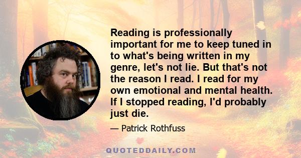 Reading is professionally important for me to keep tuned in to what's being written in my genre, let's not lie. But that's not the reason I read. I read for my own emotional and mental health. If I stopped reading, I'd