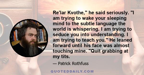 Re'lar Kvothe, he said seriously. I am trying to wake your sleeping mind to the subtle language the world is whispering. I am trying to seduce you into understanding. I am trying to teach you. He leaned forward until