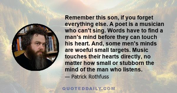 Remember this son, if you forget everything else. A poet is a musician who can't sing. Words have to find a man's mind before they can touch his heart. And, some men's minds are woeful small targets. Music touches their 