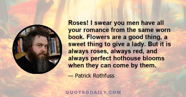 Roses! I swear you men have all your romance from the same worn book. Flowers are a good thing, a sweet thing to give a lady. But it is always roses, always red, and always perfect hothouse blooms when they can come by