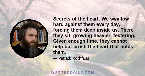 Secrets of the heart. We swallow hard against them every day, forcing them deep inside us. There they sit, growing heavier, festering. Given enough time, they cannot help but crush the heart that holds them.