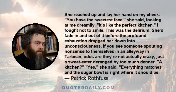 She reached up and lay her hand on my cheek. You have the sweetest face, she said, looking at me dreamily. It's like the perfect kitchen. I fought not to smile. This was the delirium. She'd fade in and out of it before