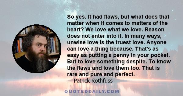 So yes. It had flaws, but what does that matter when it comes to matters of the heart? We love what we love. Reason does not enter into it. In many ways, unwise love is the truest love. Anyone can love a thing because.