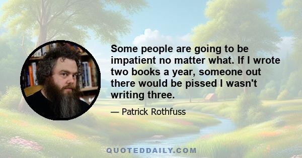 Some people are going to be impatient no matter what. If I wrote two books a year, someone out there would be pissed I wasn't writing three.