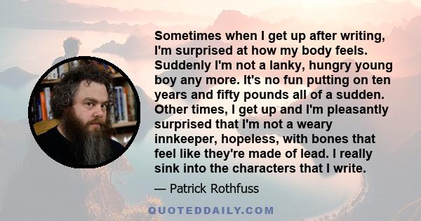 Sometimes when I get up after writing, I'm surprised at how my body feels. Suddenly I'm not a lanky, hungry young boy any more. It's no fun putting on ten years and fifty pounds all of a sudden. Other times, I get up