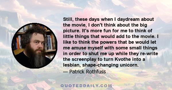 Still, these days when I daydream about the movie, I don't think about the big picture. It's more fun for me to think of little things that would add to the movie. I like to think the powers that be would let me amuse