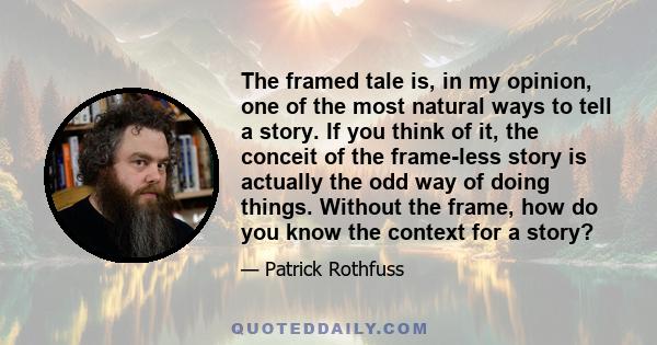 The framed tale is, in my opinion, one of the most natural ways to tell a story. If you think of it, the conceit of the frame-less story is actually the odd way of doing things. Without the frame, how do you know the