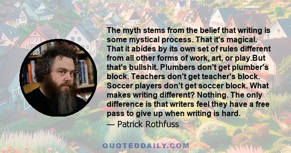 The myth stems from the belief that writing is some mystical process. That it's magical. That it abides by its own set of rules different from all other forms of work, art, or play.But that's bullshit. Plumbers don't