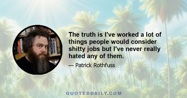 The truth is I've worked a lot of things people would consider shitty jobs but I've never really hated any of them.