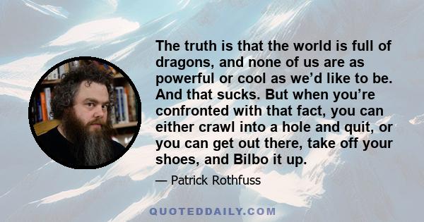 The truth is that the world is full of dragons, and none of us are as powerful or cool as we’d like to be. And that sucks. But when you’re confronted with that fact, you can either crawl into a hole and quit, or you can 