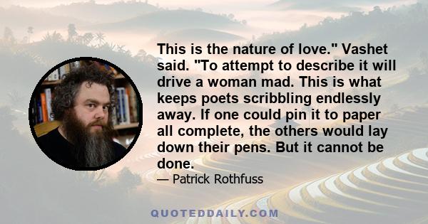 This is the nature of love. Vashet said. To attempt to describe it will drive a woman mad. This is what keeps poets scribbling endlessly away. If one could pin it to paper all complete, the others would lay down their