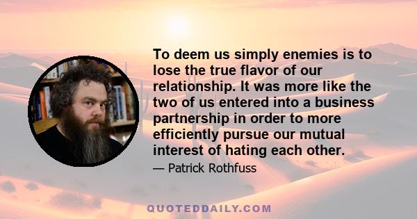 To deem us simply enemies is to lose the true flavor of our relationship. It was more like the two of us entered into a business partnership in order to more efficiently pursue our mutual interest of hating each other.