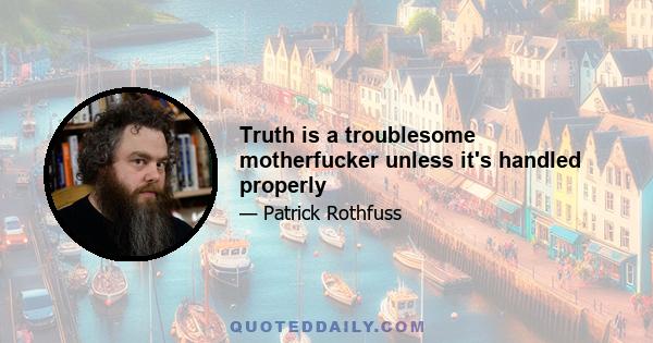 Truth is a troublesome motherfucker unless it's handled properly