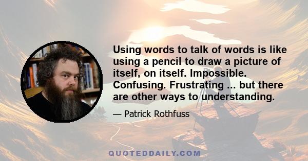 Using words to talk of words is like using a pencil to draw a picture of itself, on itself. Impossible. Confusing. Frustrating ... but there are other ways to understanding.