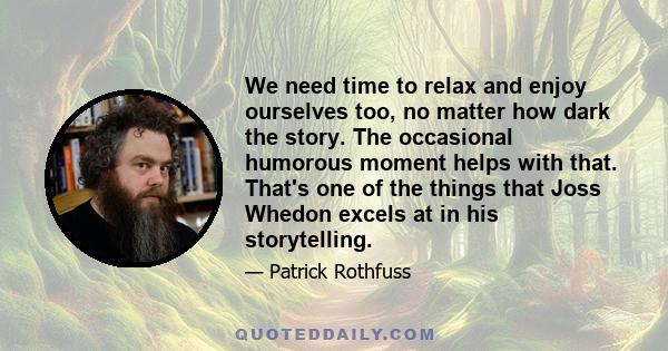 We need time to relax and enjoy ourselves too, no matter how dark the story. The occasional humorous moment helps with that. That's one of the things that Joss Whedon excels at in his storytelling.