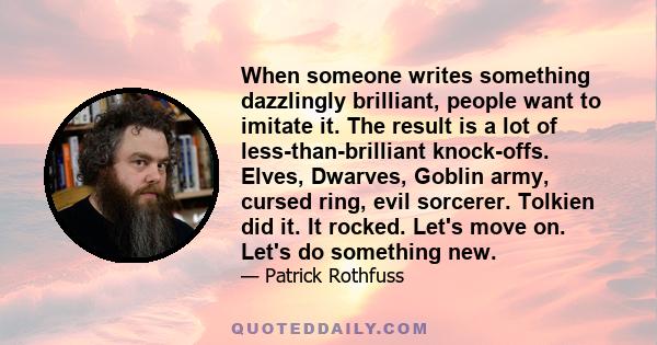 When someone writes something dazzlingly brilliant, people want to imitate it. The result is a lot of less-than-brilliant knock-offs. Elves, Dwarves, Goblin army, cursed ring, evil sorcerer. Tolkien did it. It rocked.