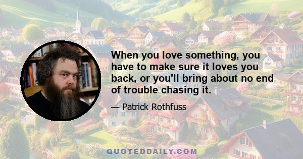 When you love something, you have to make sure it loves you back, or you'll bring about no end of trouble chasing it.