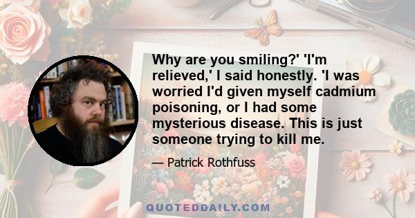 Why are you smiling?' 'I'm relieved,' I said honestly. 'I was worried I'd given myself cadmium poisoning, or I had some mysterious disease. This is just someone trying to kill me.