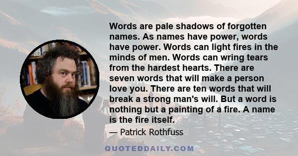 Words are pale shadows of forgotten names. As names have power, words have power. Words can light fires in the minds of men. Words can wring tears from the hardest hearts. There are seven words that will make a person