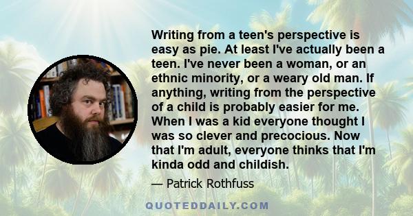 Writing from a teen's perspective is easy as pie. At least I've actually been a teen. I've never been a woman, or an ethnic minority, or a weary old man. If anything, writing from the perspective of a child is probably