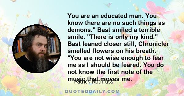 You are an educated man. You know there are no such things as demons. Bast smiled a terrible smile. There is only my kind. Bast leaned closer still, Chronicler smelled flowers on his breath. You are not wise enough to