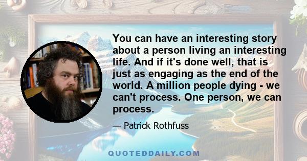 You can have an interesting story about a person living an interesting life. And if it's done well, that is just as engaging as the end of the world. A million people dying - we can't process. One person, we can process.