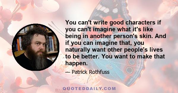 You can't write good characters if you can't imagine what it's like being in another person's skin. And if you can imagine that, you naturally want other people's lives to be better. You want to make that happen.