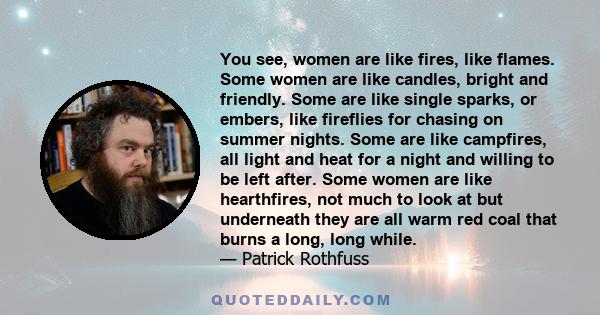 You see, women are like fires, like flames. Some women are like candles, bright and friendly. Some are like single sparks, or embers, like fireflies for chasing on summer nights. Some are like campfires, all light and