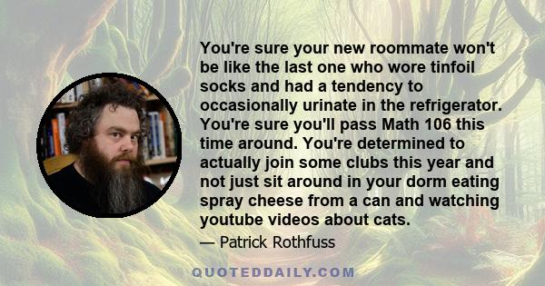 You're sure your new roommate won't be like the last one who wore tinfoil socks and had a tendency to occasionally urinate in the refrigerator. You're sure you'll pass Math 106 this time around. You're determined to