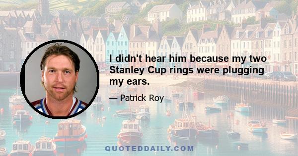 I didn't hear him because my two Stanley Cup rings were plugging my ears.