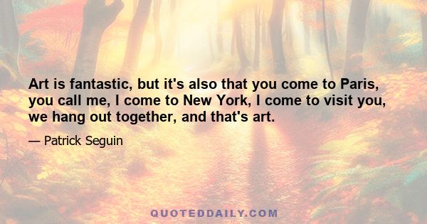 Art is fantastic, but it's also that you come to Paris, you call me, I come to New York, I come to visit you, we hang out together, and that's art.