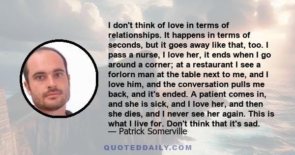 I don't think of love in terms of relationships. It happens in terms of seconds, but it goes away like that, too. I pass a nurse, I love her, it ends when I go around a corner; at a restaurant I see a forlorn man at the 