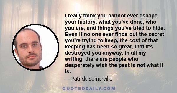 I really think you cannot ever escape your history, what you've done, who you are, and things you've tried to hide. Even if no one ever finds out the secret you're trying to keep, the cost of that keeping has been so