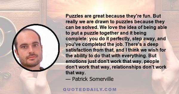 Puzzles are great because they're fun. But really we are drawn to puzzles because they can be solved. We love the idea of being able to put a puzzle together and it being complete: you do it perfectly, step away, and