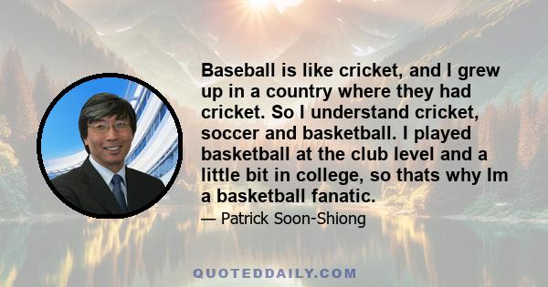 Baseball is like cricket, and I grew up in a country where they had cricket. So I understand cricket, soccer and basketball. I played basketball at the club level and a little bit in college, so thats why Im a