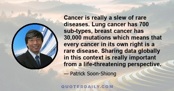 Cancer is really a slew of rare diseases. Lung cancer has 700 sub-types, breast cancer has 30,000 mutations which means that every cancer in its own right is a rare disease. Sharing data globally in this context is