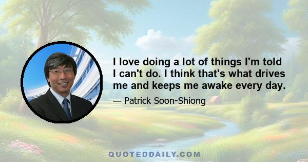 I love doing a lot of things I'm told I can't do. I think that's what drives me and keeps me awake every day.