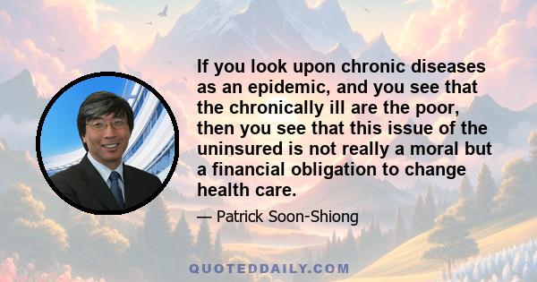 If you look upon chronic diseases as an epidemic, and you see that the chronically ill are the poor, then you see that this issue of the uninsured is not really a moral but a financial obligation to change health care.