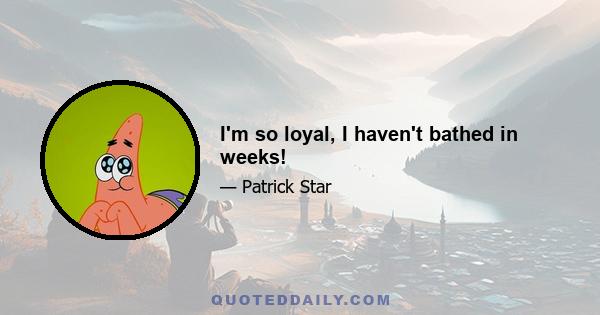 I'm so loyal, I haven't bathed in weeks!