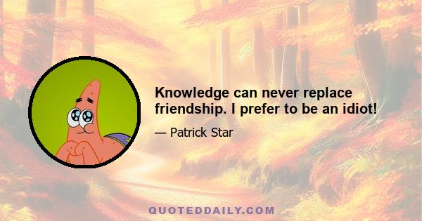 Knowledge can never replace friendship. I prefer to be an idiot!