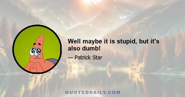 Well maybe it is stupid, but it's also dumb!