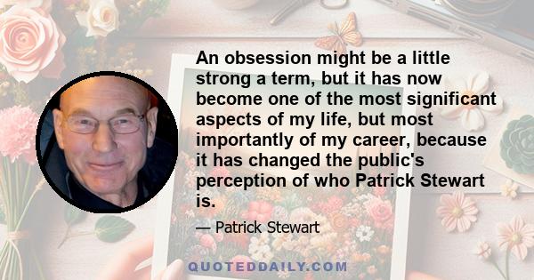 An obsession might be a little strong a term, but it has now become one of the most significant aspects of my life, but most importantly of my career, because it has changed the public's perception of who Patrick