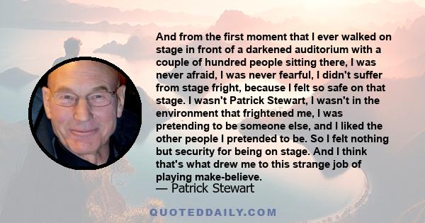 And from the first moment that I ever walked on stage in front of a darkened auditorium with a couple of hundred people sitting there, I was never afraid, I was never fearful, I didn't suffer from stage fright, because