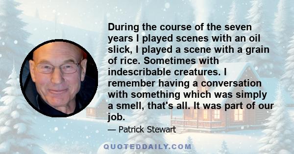 During the course of the seven years I played scenes with an oil slick, I played a scene with a grain of rice. Sometimes with indescribable creatures. I remember having a conversation with something which was simply a