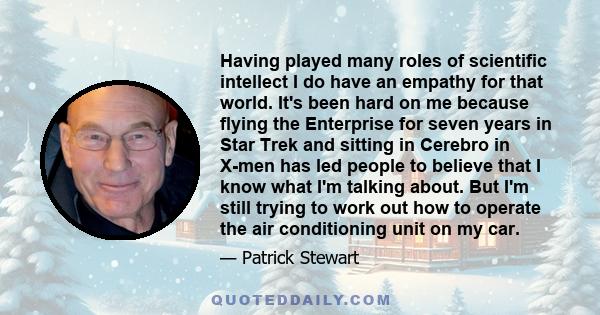 Having played many roles of scientific intellect I do have an empathy for that world. It's been hard on me because flying the Enterprise for seven years in Star Trek and sitting in Cerebro in X-men has led people to