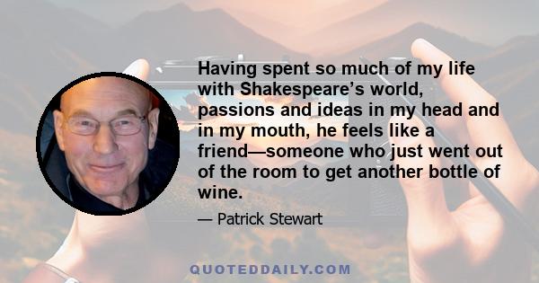 Having spent so much of my life with Shakespeare’s world, passions and ideas in my head and in my mouth, he feels like a friend—someone who just went out of the room to get another bottle of wine.