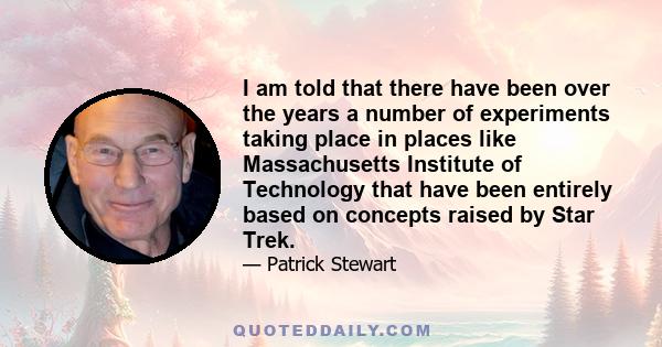 I am told that there have been over the years a number of experiments taking place in places like Massachusetts Institute of Technology that have been entirely based on concepts raised by Star Trek.