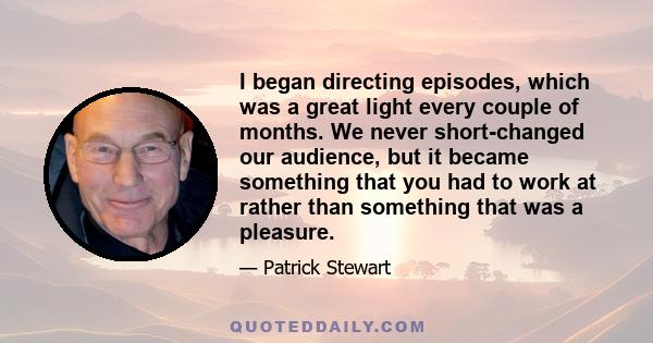 I began directing episodes, which was a great light every couple of months. We never short-changed our audience, but it became something that you had to work at rather than something that was a pleasure.