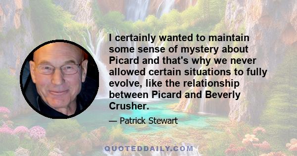 I certainly wanted to maintain some sense of mystery about Picard and that's why we never allowed certain situations to fully evolve, like the relationship between Picard and Beverly Crusher.